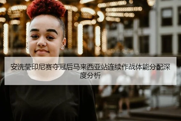 安洗莹印尼赛夺冠后马来西亚站连续作战体能分配深度分析
